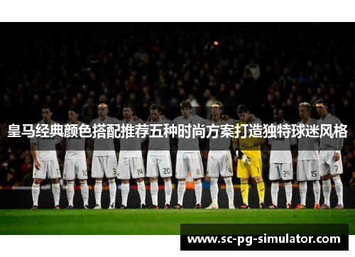 皇马经典颜色搭配推荐五种时尚方案打造独特球迷风格 皇马经典颜色搭配推荐五种时尚方案打造独特球迷风格