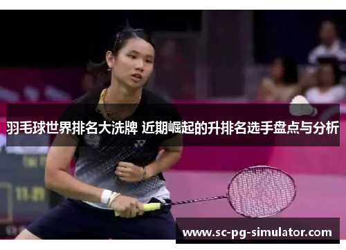 羽毛球世界排名大洗牌 近期崛起的升排名选手盘点与分析 羽毛球世界排名大洗牌 近期崛起的升排名选手盘点与分析