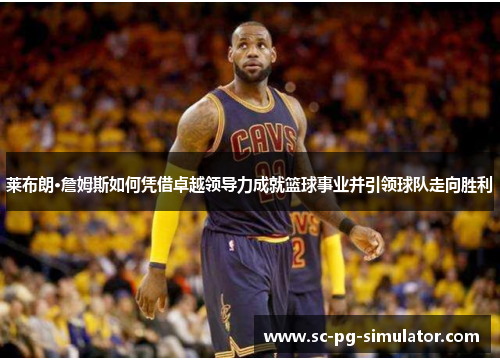 莱布朗·詹姆斯如何凭借卓越领导力成就篮球事业并引领球队走向胜利