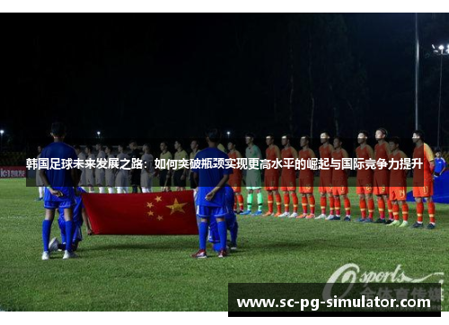 韩国足球未来发展之路:如何突破瓶颈实现更高水平的崛起与国际竞争力提升 韩国足球未来发展之路:如何突破瓶颈实现更高水平的崛起与国际竞争力提升