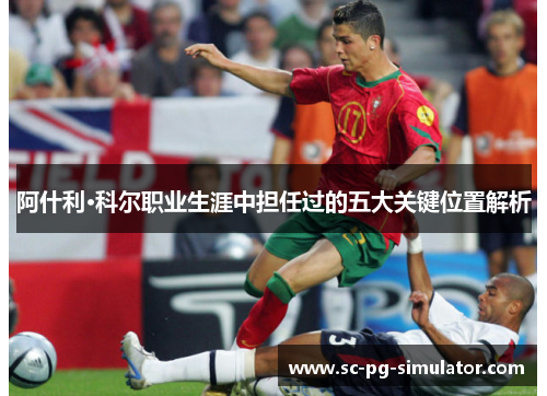 阿什利·科尔职业生涯中担任过的五大关键位置解析 阿什利·科尔职业生涯中担任过的五大关键位置解析