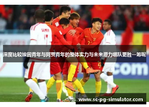 深度比较埃因青年与阿贾青年的整体实力与未来潜力哪队更胜一筹呢 深度比较埃因青年与阿贾青年的整体实力与未来潜力哪队更胜一筹呢