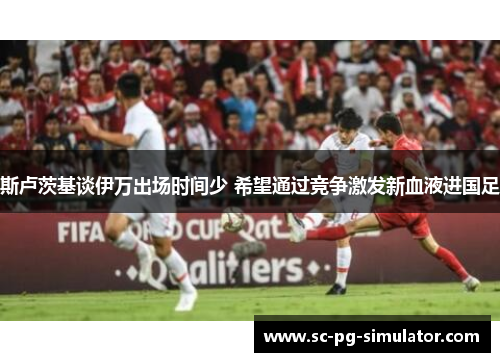 斯卢茨基谈伊万出场时间少 希望通过竞争激发新血液进国足