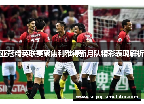 亚冠精英联赛聚焦利雅得新月队精彩表现解析