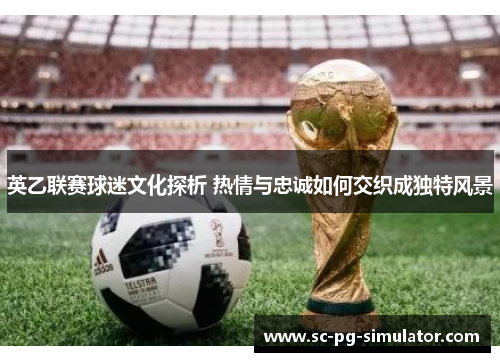 英乙联赛球迷文化探析 热情与忠诚如何交织成独特风景 英乙联赛球迷文化探析 热情与忠诚如何交织成独特风景