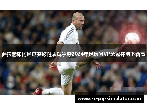 萨拉赫如何通过突破性表现争夺2024年足坛MVP荣耀并创下新高