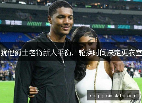 犹他爵士老将新人平衡,轮换时间决定更衣室 犹他爵士老将新人平衡,轮换时间决定更衣室